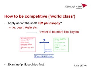 How to be competitive (‘world class’)
• Apply an ‘off the shelf’ OM philosophy?
– i.e. Lean, Agile etc.
‘I want to be more like Toyota’
• Examine ‘philosophies first’ Love (2010)
 