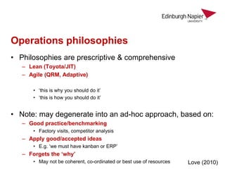Operations philosophies
• Philosophies are prescriptive & comprehensive
– Lean (Toyota/JIT)
– Agile (QRM, Adaptive)
• ‘this is why you should do it’
• ‘this is how you should do it’
• Note: may degenerate into an ad-hoc approach, based on:
– Good practice/benchmarking
• Factory visits, competitor analysis
– Apply good/accepted ideas
• E.g. ‘we must have kanban or ERP’
– Forgets the ‘why’
• May not be coherent, co-ordinated or best use of resources Love (2010)
 