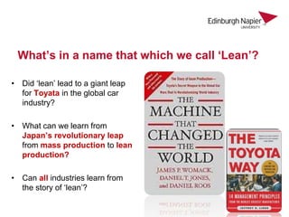 What’s in a name that which we call ‘Lean’?
• Did ‘lean’ lead to a giant leap
for Toyata in the global car
industry?
• What can we learn from
Japan’s revolutionary leap
from mass production to lean
production?
• Can all industries learn from
the story of ‘lean’?
 