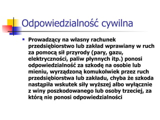 Odpowiedzialność cywilna Prowadzący na własny rachunek przedsiębiorstwo lub zakład wprawiany w ruch za pomocą sił przyrody (pary, gazu, elektryczności, paliw płynnych itp.) ponosi odpowiedzialność za szkodę na osobie lub mieniu, wyrządzoną komukolwiek przez ruch przedsiębiorstwa lub zakładu, chyba że szkoda nastąpiła wskutek siły wyższej albo wyłącznie z winy poszkodowanego lub osoby trzeciej, za którą nie ponosi odpowiedzialności 