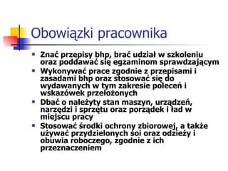Obowiązki pracownika Znać przepisy bhp, brać udział w szkoleniu oraz poddawać się egzaminom sprawdzającym Wykonywać prace zgodnie z przepisami i zasadami bhp oraz stosować się do wydawanych w tym zakresie poleceń i wskazówek przełożonych Dbać o należyty stan maszyn, urządzeń, narzędzi i sprzętu oraz porządek i ład w miejscu pracy Stosować środki ochrony zbiorowej, a także używać przydzielonych śoi oraz odzieży i obuwia roboczego, zgodnie z ich przeznaczeniem 