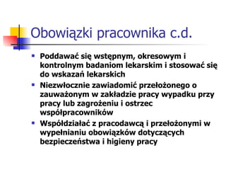 Obowiązki pracownika c.d. Poddawać się wstępnym, okresowym i kontrolnym badaniom lekarskim i stosować się do wskazań lekarskich Niezwłocznie zawiadomić przełożonego o zauważonym w zakładzie pracy wypadku przy pracy lub zagrożeniu i ostrzec współpracowników Współdziałać z pracodawcą i przełożonymi w wypełnianiu obowiązków dotyczących bezpieczeństwa i higieny pracy 