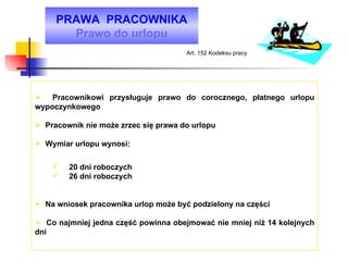 PRAWA  PRACOWNIKA Prawo do urlopu Pracownikowi przysługuje prawo do corocznego, płatnego urlopu wypoczynkowego Pracownik nie może zrzec się prawa do urlopu Wymiar urlopu wynosi: 20 dni roboczych 26 dni roboczych  Na wniosek pracownika urlop może być podzielony na części Co najmniej jedna część powinna obejmować nie mniej niż 14 kolejnych dni Art. 152 Kodeksu pracy 