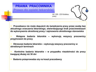 Pracodawca nie może dopuścić do świadczenia pracy przez osobę bez aktualnego orzeczenia lekarskiego, stwierdzającego brak przeciwwskazań do wykonywania określonej pracy / zajmowania określonego stanowiska Wstępne badania lekarskie – wykonują wszyscy pracownicy przyjmowani do pracy Okresowe badania lekarskie – wykonują wszyscy pracownicy w określonych terminach Kontrolne badania lekarskie – w przypadku niezdolności do pracy trwającej dłużej niż 30 dni Badania przeprowadza się na koszt pracodawcy PRAWA  PRACOWNIKA Prawo do opieki lekarskiej Art. 226 - 233 Kodeksu pracy 