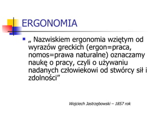 ERGONOMIA „  Nazwiskiem ergonomia wziętym od wyrazów greckich (ergon=praca, nomos=prawa naturalne) oznaczamy naukę o pracy, czyli o używaniu nadanych człowiekowi od stwórcy sił i zdolności” Wojciech Jastrzębowski – 1857 rok 