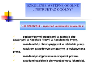 SZKOLENIE WSTĘPNE OGÓLNE „INSTRUKTAŻ OGÓLNY” podstawowymi przepisami w zakresie bhp zawartymi w Kodeksie Pracy i w Regulaminie Pracy, zasadami bhp obowiązującymi w zakładzie pracy, ryzykiem zawodowym związanym  z wykonywaną pracą, zasadami postępowania na wypadek pożaru, zasadami udzielania pierwszej pomocy lekarskiej. Cel szkolenia -  zapoznać uczestników szkolenia z: 