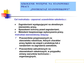 SZKOLENIE  WSTĘPNE  NA  STANOWISKU  PRACY „ INSTRUKTAŻ  STANOWISKOWY” Cel instruktażu - zapoznać uczestników szkolenia z : Zagrożeniami występującymi na określonym stanowisku pracy, Sposobami ochrony przed zagrożeniami, Metodami bezpiecznego wykonywania pracy. Instruktaż stanowiskowy dotyczy: Pracowników przyjmowanych na stanowiska robotnicze, których charakter pracy będzie się wiązał z produkcją lub z narażeniem na zagrożenia zawodowe, Pracowników zatrudnionych na stanowiskach robotniczych, w przypadku zmiany warunków techniczno – organizacyjnych, 