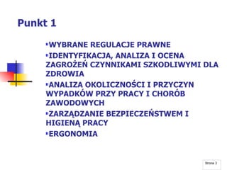 Punkt 1 WYBRANE REGULACJE PRAWNE IDENTYFIKACJA, ANALIZA I OCENA ZAGROŻEŃ CZYNNIKAMI SZKODLIWYMI DLA ZDROWIA ANALIZA OKOLICZNOŚCI I PRZYCZYN WYPADKÓW PRZY PRACY I CHORÓB ZAWODOWYCH ZARZĄDZANIE BEZPIECZEŃSTWEM I HIGIENĄ PRACY ERGONOMIA Strona  