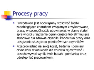 Procesy pracy Pracodawca jest obowiązany stosować środki zapobiegające chorobom związanym z wykonywaną pracą, w szczególności: utrzymywać w stanie stałej sprawności urządzenia ograniczające lub eliminujące szkodliwe dla zdrowia czynniki środowiska pracy oraz urządzenia służące do pomiarów tych czynników Przeprowadzać na swój koszt, badania i pomiary czynników szkodliwych dla zdrowia rejestrować i przechowywać wyniki tych badań i pomiarów oraz udostępniać pracownikom. 