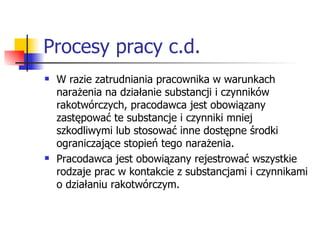Procesy pracy c.d. W razie zatrudniania pracownika w warunkach narażenia na działanie substancji i czynników rakotwórczych, pracodawca jest obowiązany zastępować te substancje i czynniki mniej szkodliwymi lub stosować inne dostępne środki ograniczające stopień tego narażenia. Pracodawca jest obowiązany rejestrować wszystkie rodzaje prac w kontakcie z substancjami i czynnikami o działaniu rakotwórczym. 