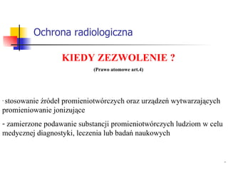 Ochrona radiologiczna KIEDY ZEZWOLENIE ? (Prawo atomowe art.4) stosowanie źródeł promieniotwórczych oraz urządzeń wytwarzających promieniowanie jonizujące zamierzone podawanie substancji promieniotwórczych ludziom w celu medycznej diagnostyki, leczenia lub badań naukowych 