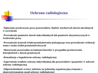 Ochrona radiologiczna Zgłaszanie przekroczeń, przez pracowników, limitów użytkowych dawek określonych w zezwoleniu Prowadzenie pomiarów dawek indywidualnych lub pomiarów dozymetrycznych w środowisku pracy Prowadzenie kontroli źródeł promieniowania jonizującego oraz prowadzenie ewidencji stanu i ruchu źródeł promieniotwórczych Skierowanie pracownika na badania lekarskie w przypadku przekroczenia którejkolwiek z dawek granicznych Konsultacja z inspektorem ochrony radiologicznej  Zapewnienie środków ochrony indywidualnej dla pracowników i pacjentów w zakresie ochrony radiologicznej Odpowiedzialność za kary nałożone na jednostkę organizacyjną związane z nieprzestrzeganiem zasad ochrony radiologicznej 
