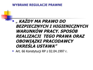 WYBRANE REGULACJE PRAWNE „  KAŻDY MA PRAWO DO BEZPIECZNYCH I HIGIENICZNYCH WARUNKÓW PRACY. SPOSÓB REALIZACJI  TEGO PRAWA ORAZ OBOWIĄZKI PRACODAWCY OKREŚLA USTAWA” Art. 66 Konstytucji RP z 02.04.1997 r.  