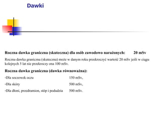 Dawki Roczna dawka graniczna (skuteczna) dla osób zawodowo narażonych: 20 mSv Roczna dawka graniczna (skuteczna) może w danym roku przekroczyć wartość 20 mSv jeśli w ciągu kolejnych 5 lat nie przekroczy ona 100 mSv. Roczna dawka graniczna (dawka równoważna): Dla soczewek oczu 150 mSv, Dla skóry 500 mSv, Dla dłoni, przedramion, stóp i podudzia 500 mSv. 