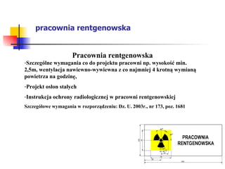 pracownia rentgenowska Pracownia rentgenowska Szczególne wymagania co do projektu pracowni np. wysokość min. 2,5m, wentylacja nawiewno-wywiewna z co najmniej 4 krotną wymianą powietrza na godzinę, Projekt osłon stałych  Instrukcja ochrony radiologicznej w pracowni rentgenowskiej  Szczegółowe wymagania w rozporządzeniu: Dz. U. 2003r., nr 173, poz. 1681 