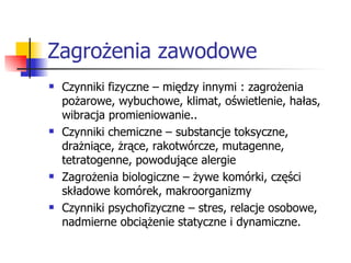 Zagrożenia zawodowe Czynniki fizyczne – między innymi : zagrożenia pożarowe, wybuchowe, klimat, oświetlenie, hałas, wibracja promieniowanie.. Czynniki chemiczne – substancje toksyczne, drażniące, żrące, rakotwórcze, mutagenne, tetratogenne, powodujące alergie Zagrożenia biologiczne – żywe komórki, części składowe komórek, makroorganizmy Czynniki psychofizyczne – stres, relacje osobowe, nadmierne obciążenie statyczne i dynamiczne. 