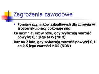 Zagrożenia zawodowe Pomiary czynników szkodliwych dla zdrowia w środowisku pracy dokonuje się: Co najmniej raz w roku, gdy wykazują wartość powyżej 0,5 jego NDS (NDN) Raz na 2 lata, gdy wykazują wartość powyżej 0,1 do 0,5 jego wartości NDS (NDN) 