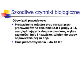 Szkodliwe czynniki biologiczne Obowiązki pracodawcy: Prowadzenie rejestru prac narażających pracowników na działanie SCB z grupy 3 i 4, uwzględniający liczbę pracowników, wykaz czynności, imię i nazwisko, telefon do osoby odpowiedzialnej za bhp. Czas przechowywania – do 40 lat  