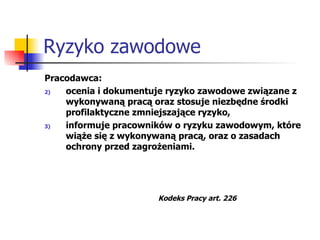 Ryzyko zawodowe Pracodawca: ocenia i dokumentuje ryzyko zawodowe związane z wykonywaną pracą oraz stosuje niezbędne środki profilaktyczne zmniejszające ryzyko, informuje pracowników o ryzyku zawodowym, które wiąże się z wykonywaną pracą, oraz o zasadach ochrony przed zagrożeniami. Kodeks Pracy art. 226 