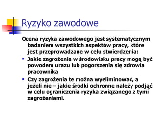 Ryzyko zawodowe Ocena ryzyka zawodowego jest systematycznym badaniem wszystkich aspektów pracy, które jest przeprowadzane w celu stwierdzenia: Jakie zagrożenia w środowisku pracy mogą być powodem urazu lub pogorszenia się zdrowia pracownika Czy zagrożenia te można wyeliminować, a jeżeli nie – jakie środki ochronne należy podjąć w celu ograniczenia ryzyka związanego z tymi zagrożeniami. 