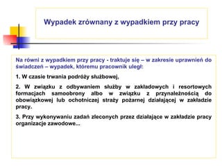 Wypadek zrównany z wypadkiem przy pracy Na równi z wypadkiem przy pracy - traktuje się – w zakresie uprawnień do świadczeń – wypadek, któremu pracownik uległ: 1. W czasie trwania podróży służbowej,  2. W związku z odbywaniem służby w zakładowych i resortowych formacjach samoobrony albo w związku z przynależnością do obowiązkowej lub ochotniczej straży pożarnej działającej w zakładzie pracy. 3. Przy wykonywaniu zadań zleconych przez działające w zakładzie pracy organizacje zawodowe... 