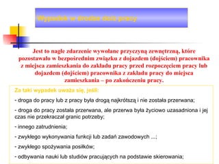 Wypadek w drodze do/z pracy Za taki wypadek uważa się, jeśli: droga do pracy lub z pracy była drogą najkrótszą i nie została przerwana; droga do pracy została przerwana, ale przerwa była życiowo uzasadniona i jej czas nie przekraczał granic potrzeby; innego zatrudnienia; zwykłego wykonywania funkcji lub zadań zawodowych ...; zwykłego spożywania posiłków; odbywania nauki lub studiów pracujących na podstawie skierowania; Jest to nagłe zdarzenie wywołane przyczyną zewnętrzną, które pozostawało w bezpośrednim związku z dojazdem (dojściem) pracownika z miejsca zamieszkania do zakładu pracy przed rozpoczęciem pracy lub dojazdem (dojściem) pracownika z zakładu pracy do miejsca zamieszkania – po zakończeniu pracy. 