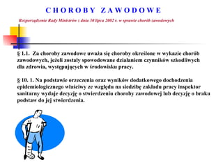 C H O R O B Y  Z A W O D O W E Rozporządzenie Rady Ministrów z dnia 30 lipca 2002 r. w sprawie chorób zawodowych §  1.1.  Za choroby zawodowe uważa się choroby określone w wykazie chorób  zawodowych, jeżeli zostały spowodowane działaniem czynników szkodliwych  dla zdrowia, występujących w środowisku pracy. §  10. 1. Na podstawie orzeczenia oraz wyników dodatkowego dochodzenia epidemiologicznego właściwy ze względu na siedzibę zakładu pracy inspektor  sanitarny wydaje decyzję o stwierdzeniu choroby zawodowej lub decyzję o braku podstaw do jej stwierdzenia. 