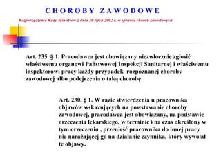 C H O R O B Y  Z A W O D O W E Rozporządzenie Rady Ministrów z dnia 30 lipca 2002 r. w sprawie chorób zawodowych Art. 235.  §  1. Pracodawca jest obowiązany niezwłocznie zgłosić właściwemu organowi Państwowej Inspekcji Sanitarnej i właściwemu inspektorowi pracy każdy przypadek  rozpoznanej choroby zawodowej albo podejrzenia o taką chorobę. Art. 230.  §  1. W razie stwierdzenia u pracownika objawów wskazujących na powstawanie choroby zawodowej, pracodawca jest obowiązany, na podstawie orzeczenia lekarskiego, w terminie i na czas określony w tym orzeczeniu , przenieść pracownika do innej pracy nie narażającej go na działanie czynnika, który wywołał te objawy. 