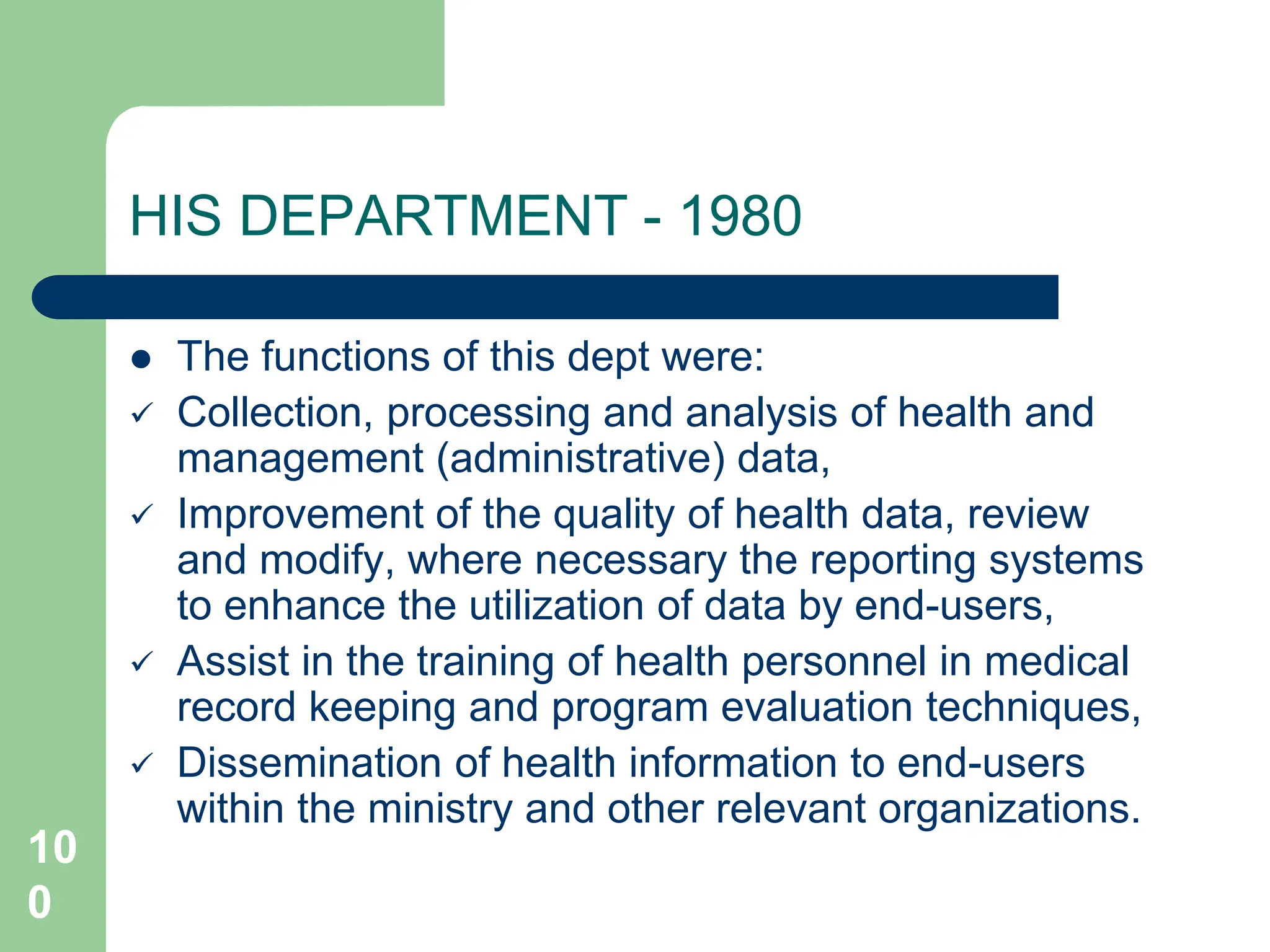 10
0
HIS DEPARTMENT - 1980
 The functions of this dept were:
 Collection, processing and analysis of health and
management (administrative) data,
 Improvement of the quality of health data, review
and modify, where necessary the reporting systems
to enhance the utilization of data by end-users,
 Assist in the training of health personnel in medical
record keeping and program evaluation techniques,
 Dissemination of health information to end-users
within the ministry and other relevant organizations.
 