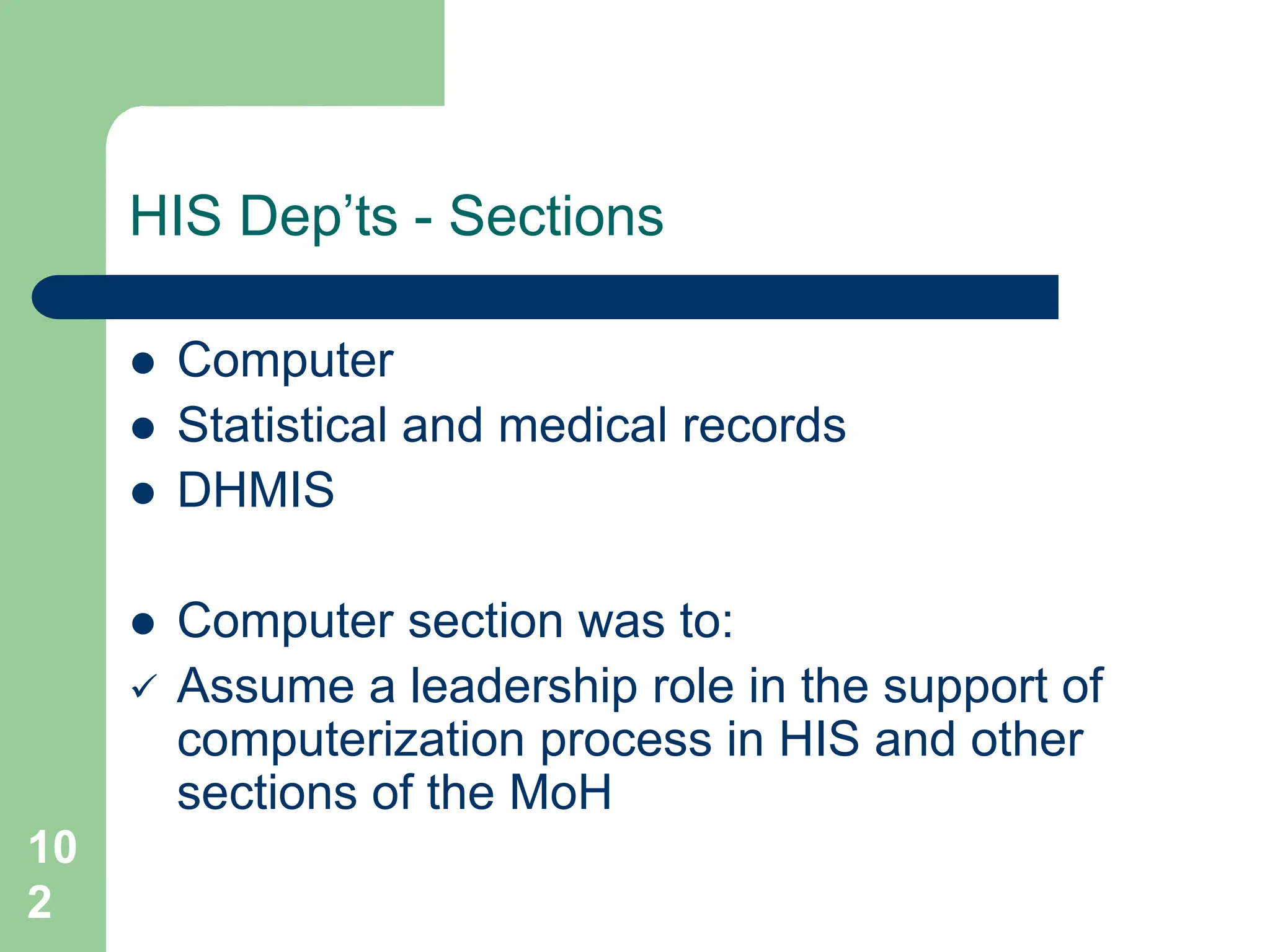 10
2
HIS Dep’ts - Sections
 Computer
 Statistical and medical records
 DHMIS
 Computer section was to:
 Assume a leadership role in the support of
computerization process in HIS and other
sections of the MoH
 
