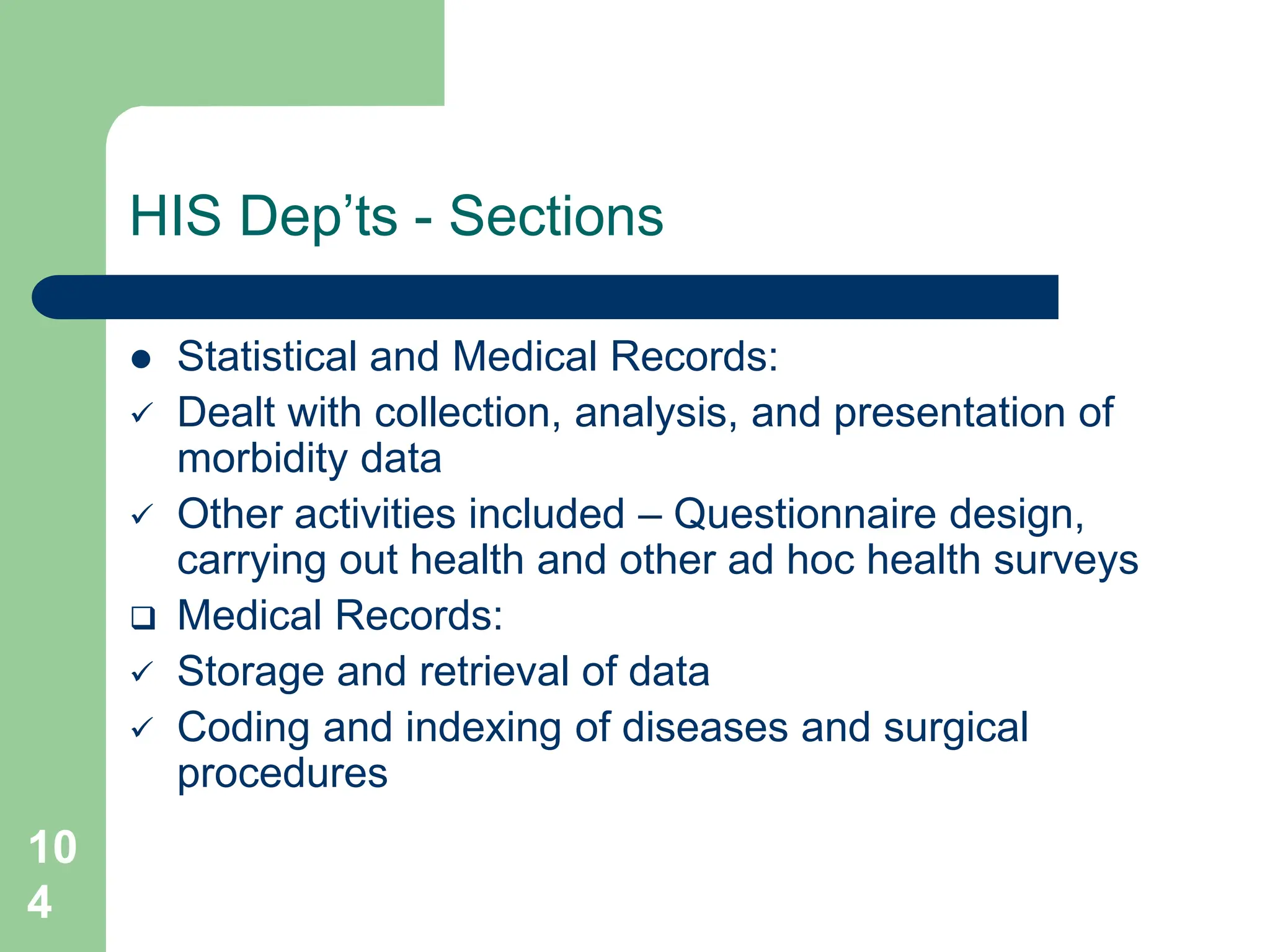10
4
HIS Dep’ts - Sections
 Statistical and Medical Records:
 Dealt with collection, analysis, and presentation of
morbidity data
 Other activities included – Questionnaire design,
carrying out health and other ad hoc health surveys
 Medical Records:
 Storage and retrieval of data
 Coding and indexing of diseases and surgical
procedures
 