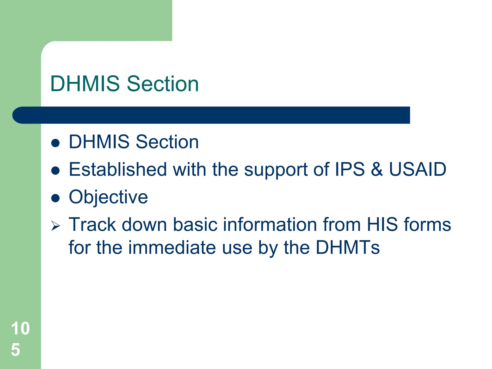 10
5
DHMIS Section
 DHMIS Section
 Established with the support of IPS & USAID
 Objective
 Track down basic information from HIS forms
for the immediate use by the DHMTs
 