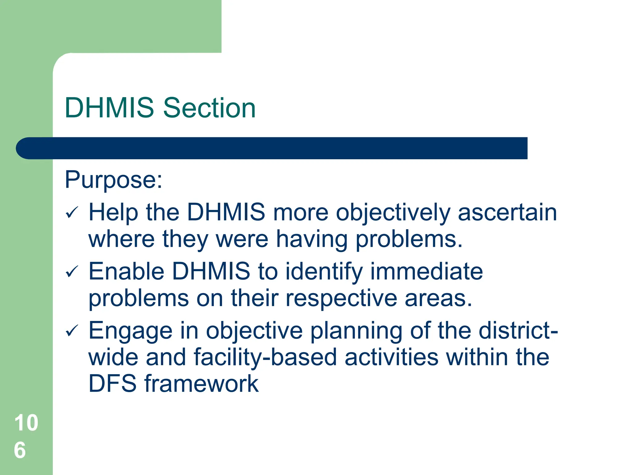 10
6
DHMIS Section
Purpose:
 Help the DHMIS more objectively ascertain
where they were having problems.
 Enable DHMIS to identify immediate
problems on their respective areas.
 Engage in objective planning of the district-
wide and facility-based activities within the
DFS framework
 