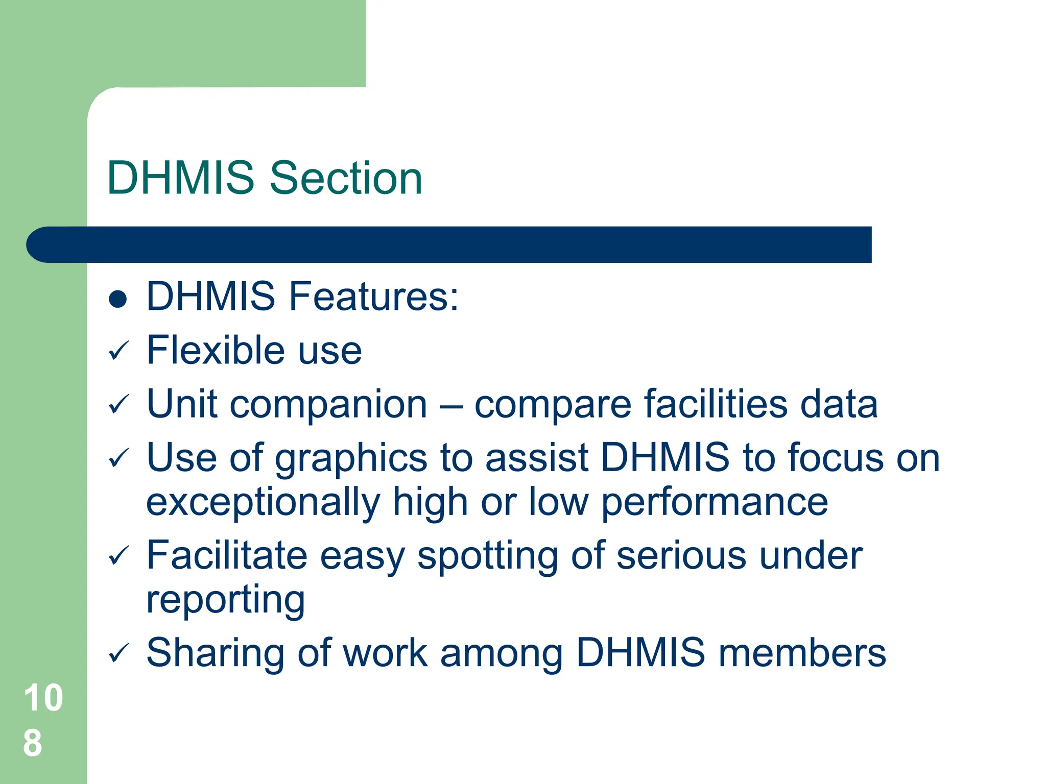 10
8
DHMIS Section
 DHMIS Features:
 Flexible use
 Unit companion – compare facilities data
 Use of graphics to assist DHMIS to focus on
exceptionally high or low performance
 Facilitate easy spotting of serious under
reporting
 Sharing of work among DHMIS members
 