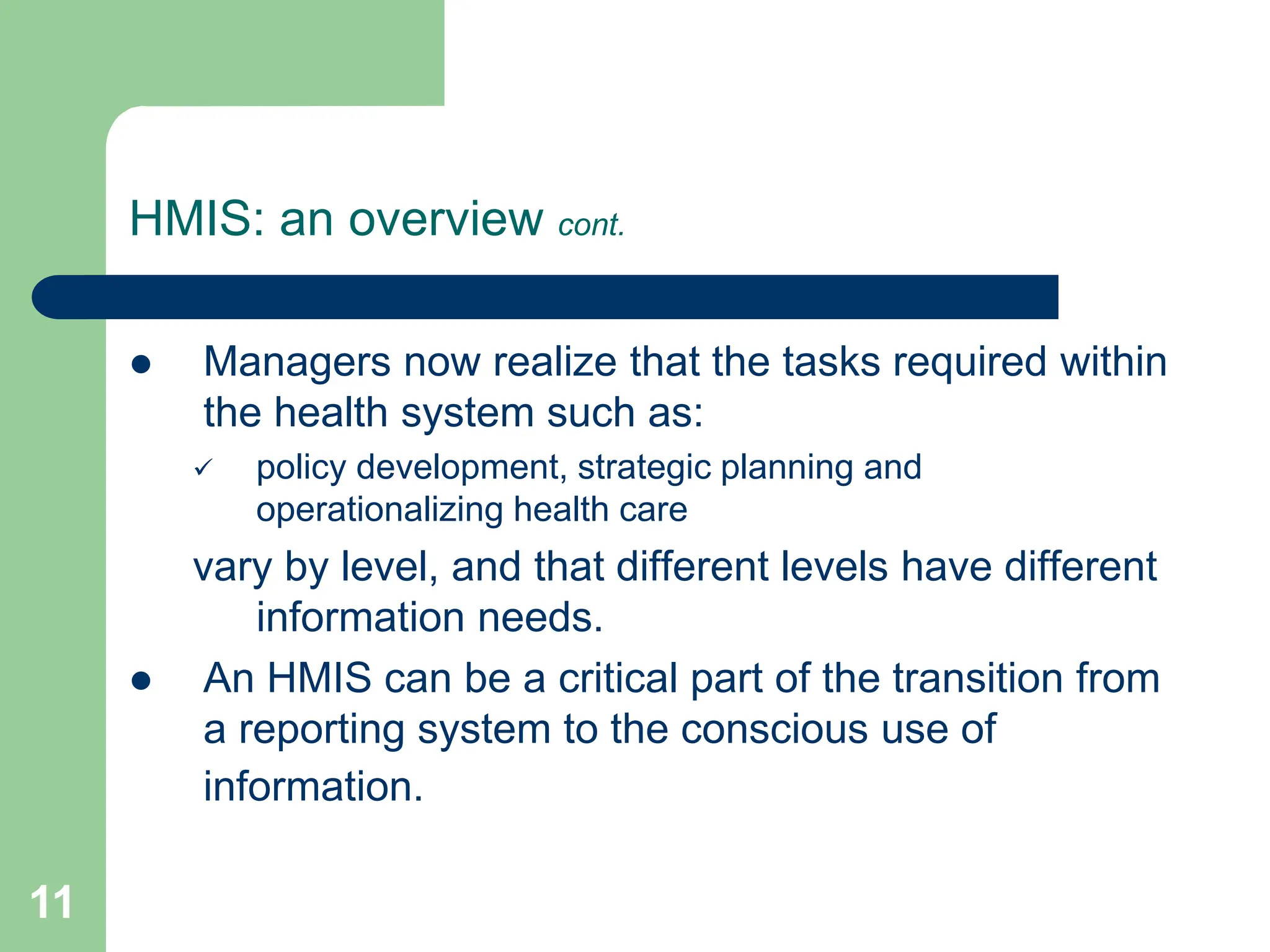 11
HMIS: an overview cont.
 Managers now realize that the tasks required within
the health system such as:
 policy development, strategic planning and
operationalizing health care
vary by level, and that different levels have different
information needs.
 An HMIS can be a critical part of the transition from
a reporting system to the conscious use of
information.
 
