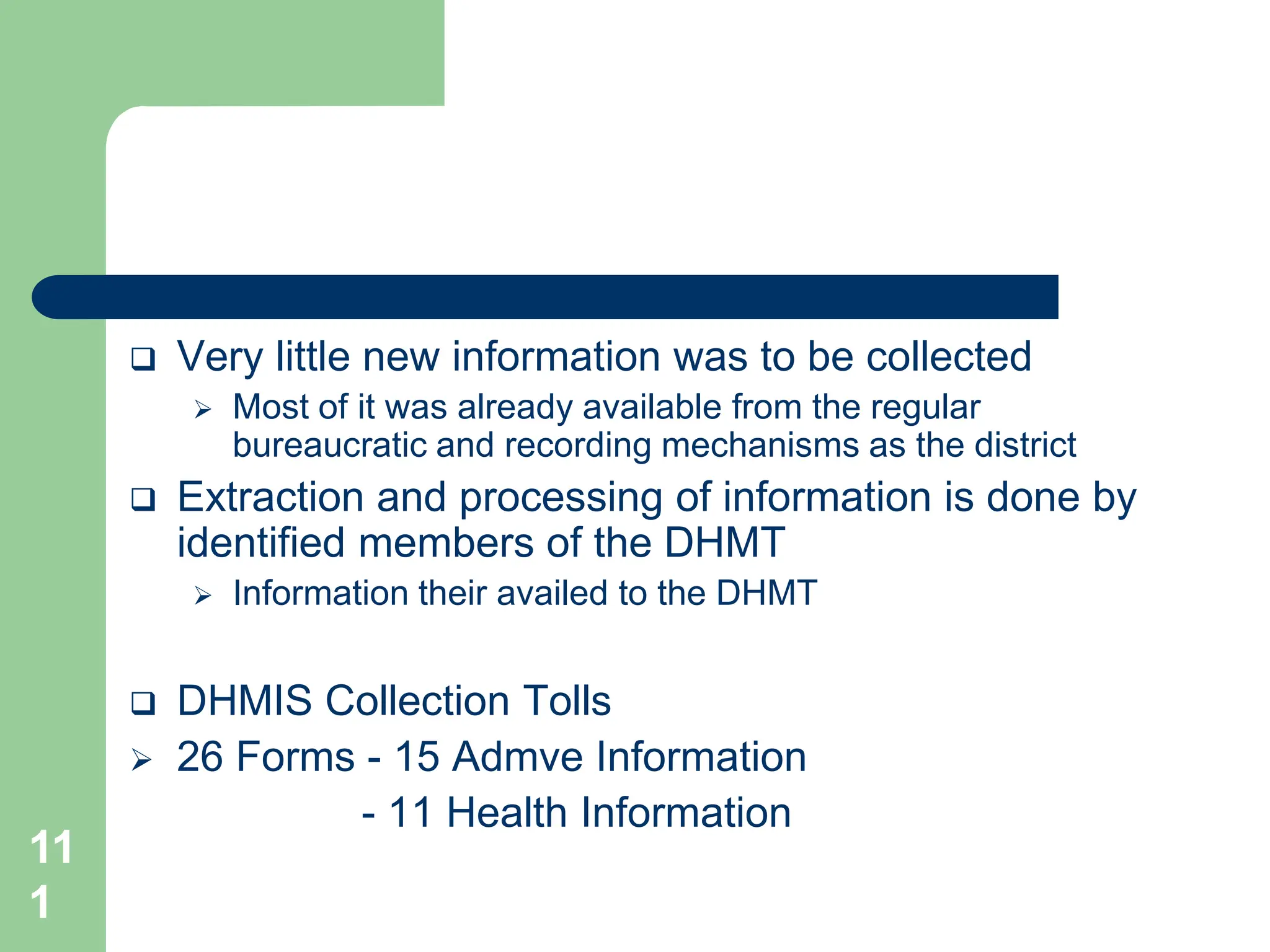11
1
 Very little new information was to be collected
 Most of it was already available from the regular
bureaucratic and recording mechanisms as the district
 Extraction and processing of information is done by
identified members of the DHMT
 Information their availed to the DHMT
 DHMIS Collection Tolls
 26 Forms - 15 Admve Information
- 11 Health Information
 