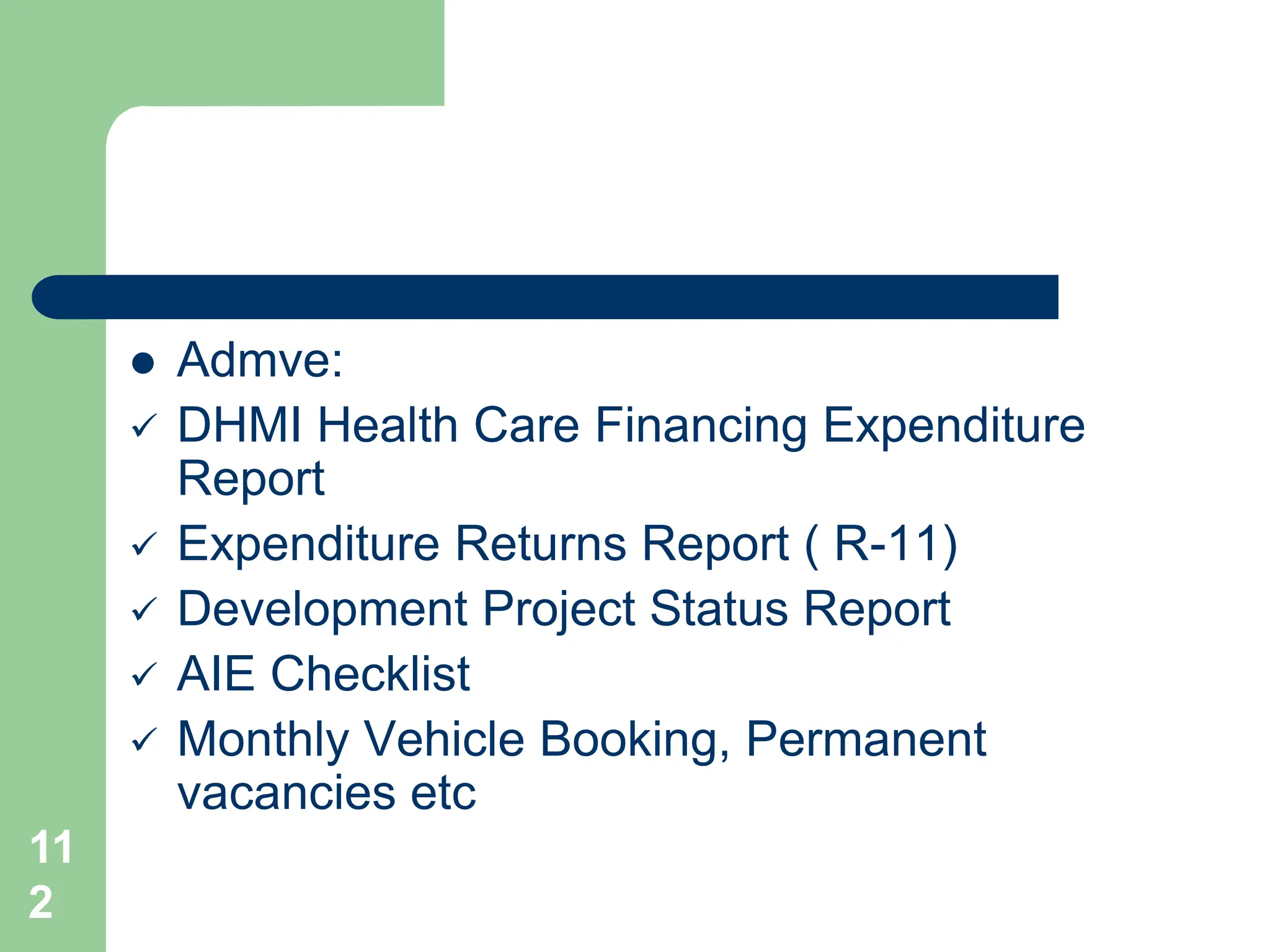 11
2
 Admve:
 DHMI Health Care Financing Expenditure
Report
 Expenditure Returns Report ( R-11)
 Development Project Status Report
 AIE Checklist
 Monthly Vehicle Booking, Permanent
vacancies etc
 