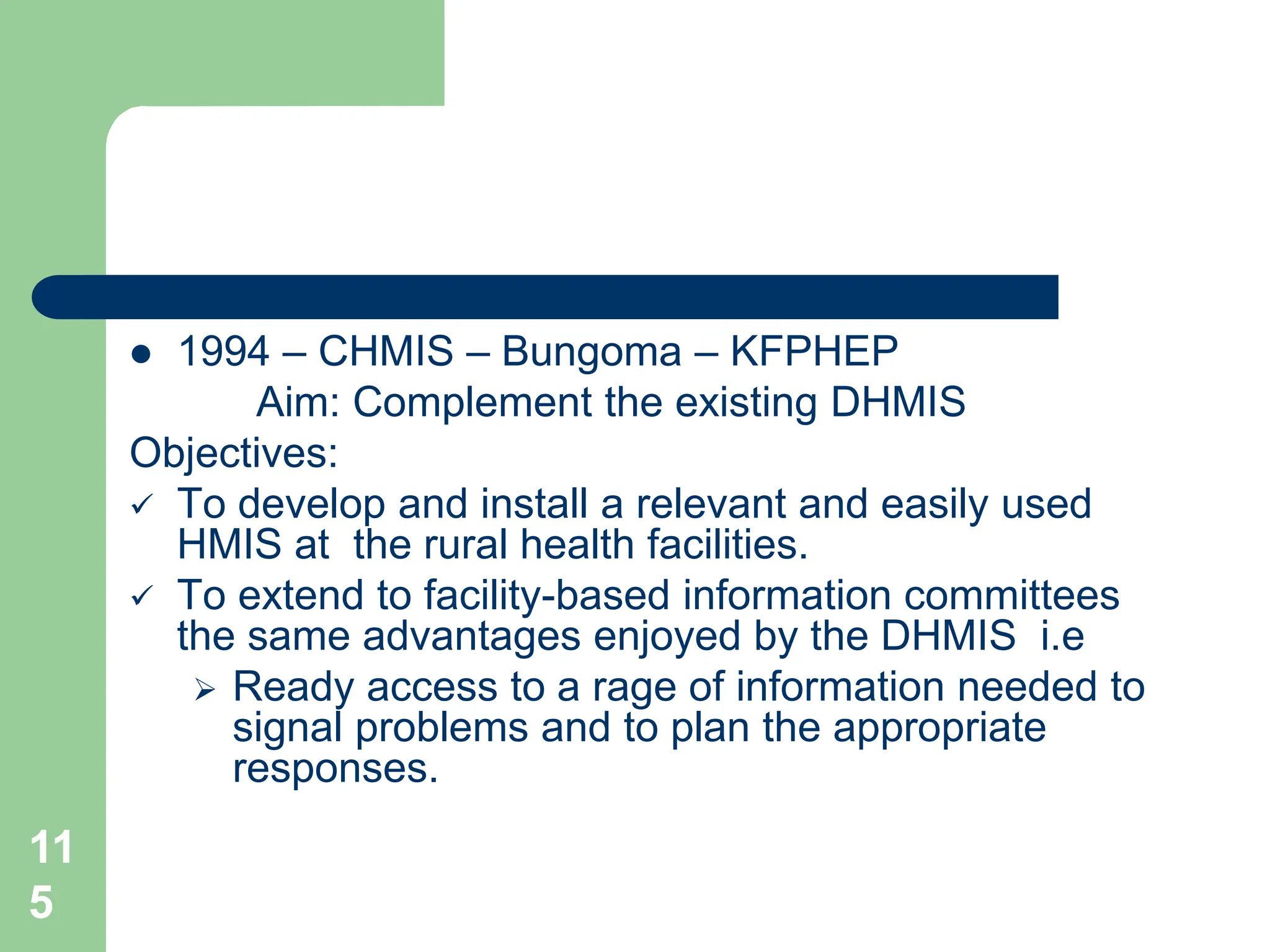 11
5
 1994 – CHMIS – Bungoma – KFPHEP
Aim: Complement the existing DHMIS
Objectives:
 To develop and install a relevant and easily used
HMIS at the rural health facilities.
 To extend to facility-based information committees
the same advantages enjoyed by the DHMIS i.e
 Ready access to a rage of information needed to
signal problems and to plan the appropriate
responses.
 