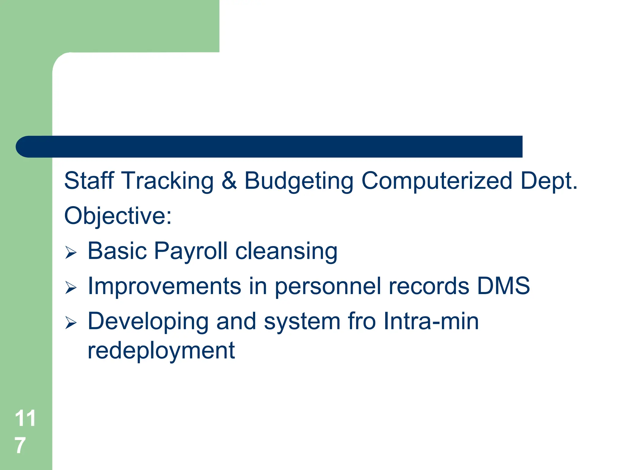 11
7
Staff Tracking & Budgeting Computerized Dept.
Objective:
 Basic Payroll cleansing
 Improvements in personnel records DMS
 Developing and system fro Intra-min
redeployment
 