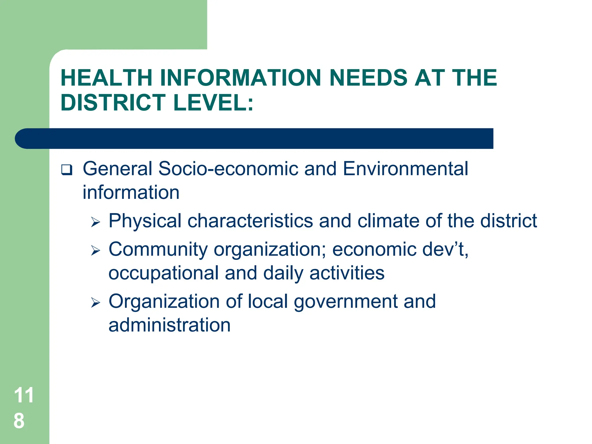 11
8
HEALTH INFORMATION NEEDS AT THE
DISTRICT LEVEL:
 General Socio-economic and Environmental
information
 Physical characteristics and climate of the district
 Community organization; economic dev’t,
occupational and daily activities
 Organization of local government and
administration
 