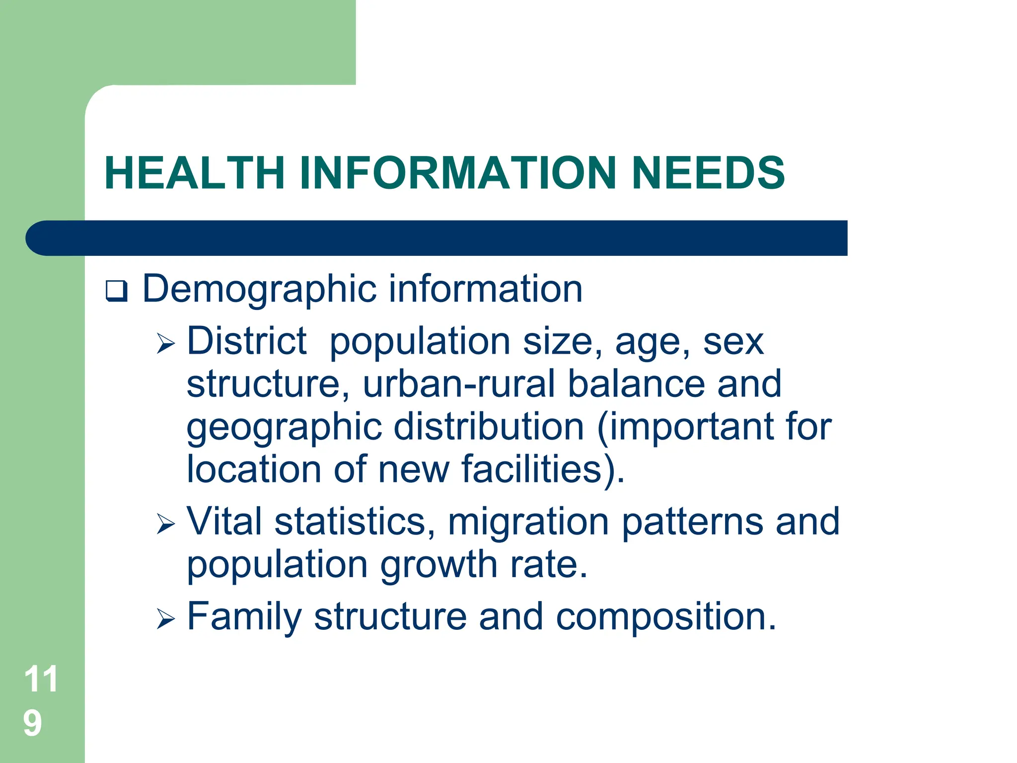 11
9
HEALTH INFORMATION NEEDS
 Demographic information
 District population size, age, sex
structure, urban-rural balance and
geographic distribution (important for
location of new facilities).
 Vital statistics, migration patterns and
population growth rate.
 Family structure and composition.
 