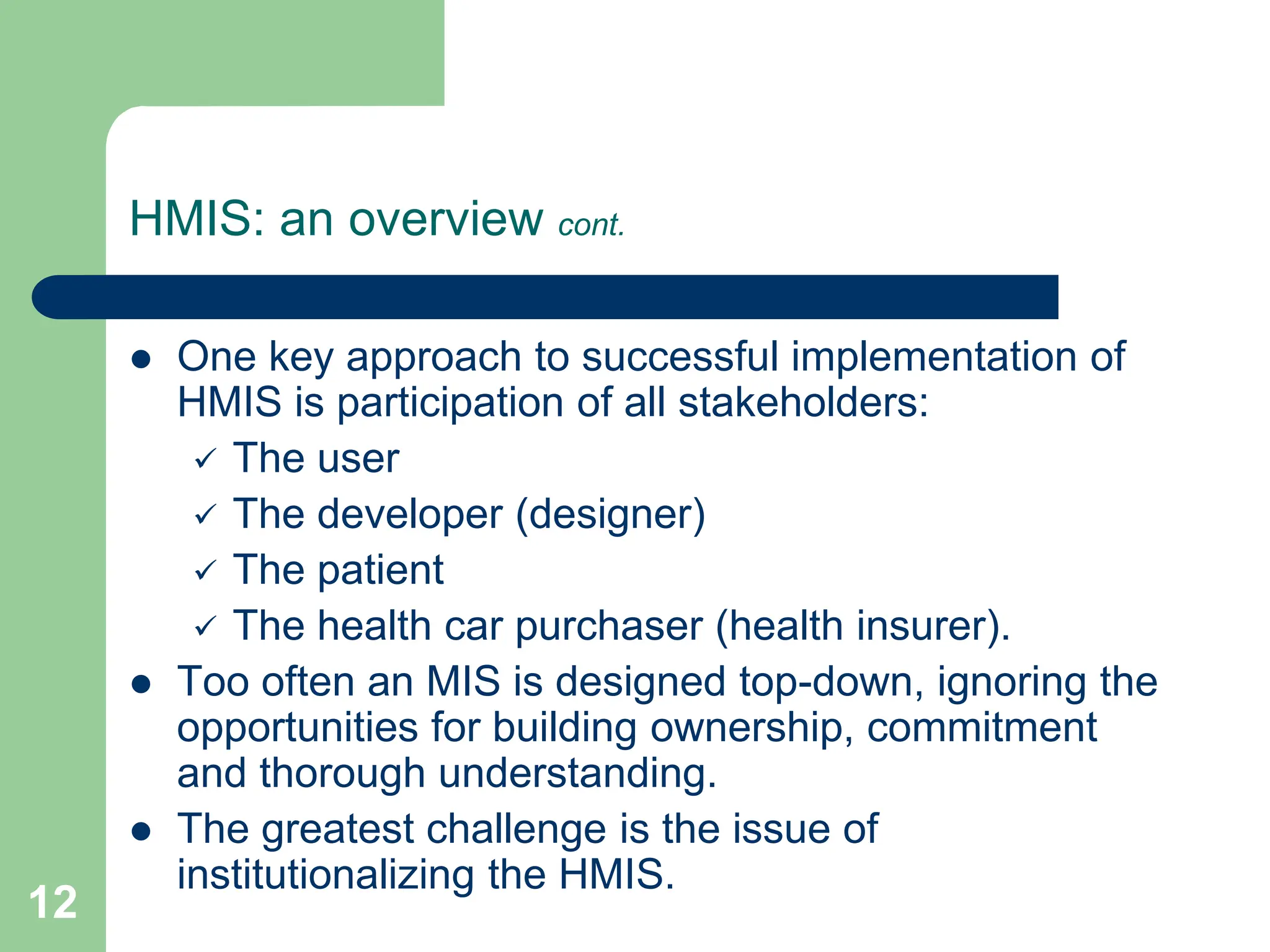 12
HMIS: an overview cont.
 One key approach to successful implementation of
HMIS is participation of all stakeholders:
 The user
 The developer (designer)
 The patient
 The health car purchaser (health insurer).
 Too often an MIS is designed top-down, ignoring the
opportunities for building ownership, commitment
and thorough understanding.
 The greatest challenge is the issue of
institutionalizing the HMIS.
 