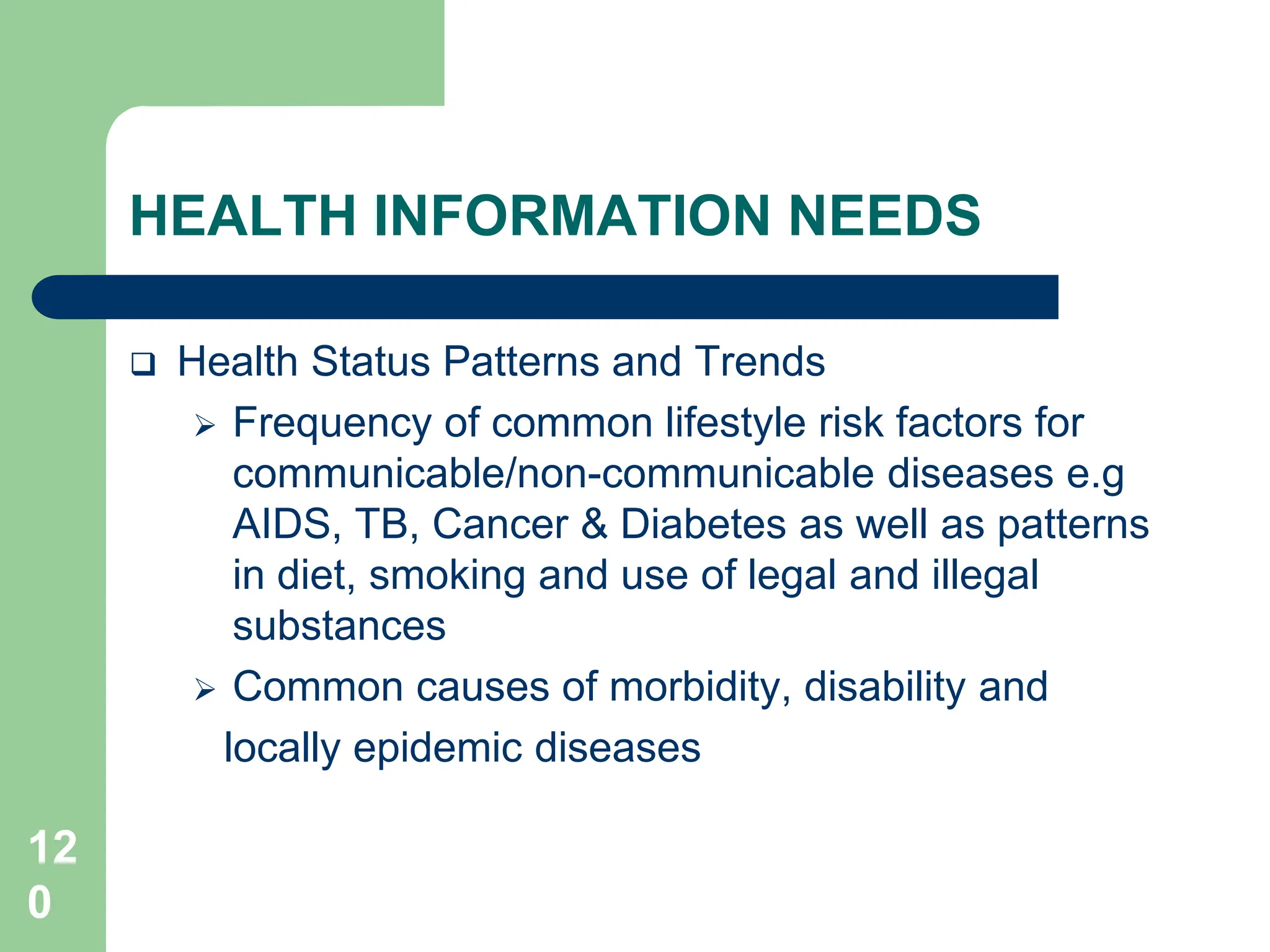 12
0
HEALTH INFORMATION NEEDS
 Health Status Patterns and Trends
 Frequency of common lifestyle risk factors for
communicable/non-communicable diseases e.g
AIDS, TB, Cancer & Diabetes as well as patterns
in diet, smoking and use of legal and illegal
substances
 Common causes of morbidity, disability and
locally epidemic diseases
 