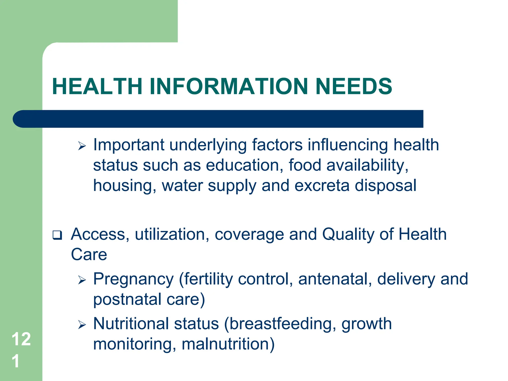 12
1
HEALTH INFORMATION NEEDS
 Important underlying factors influencing health
status such as education, food availability,
housing, water supply and excreta disposal
 Access, utilization, coverage and Quality of Health
Care
 Pregnancy (fertility control, antenatal, delivery and
postnatal care)
 Nutritional status (breastfeeding, growth
monitoring, malnutrition)
 