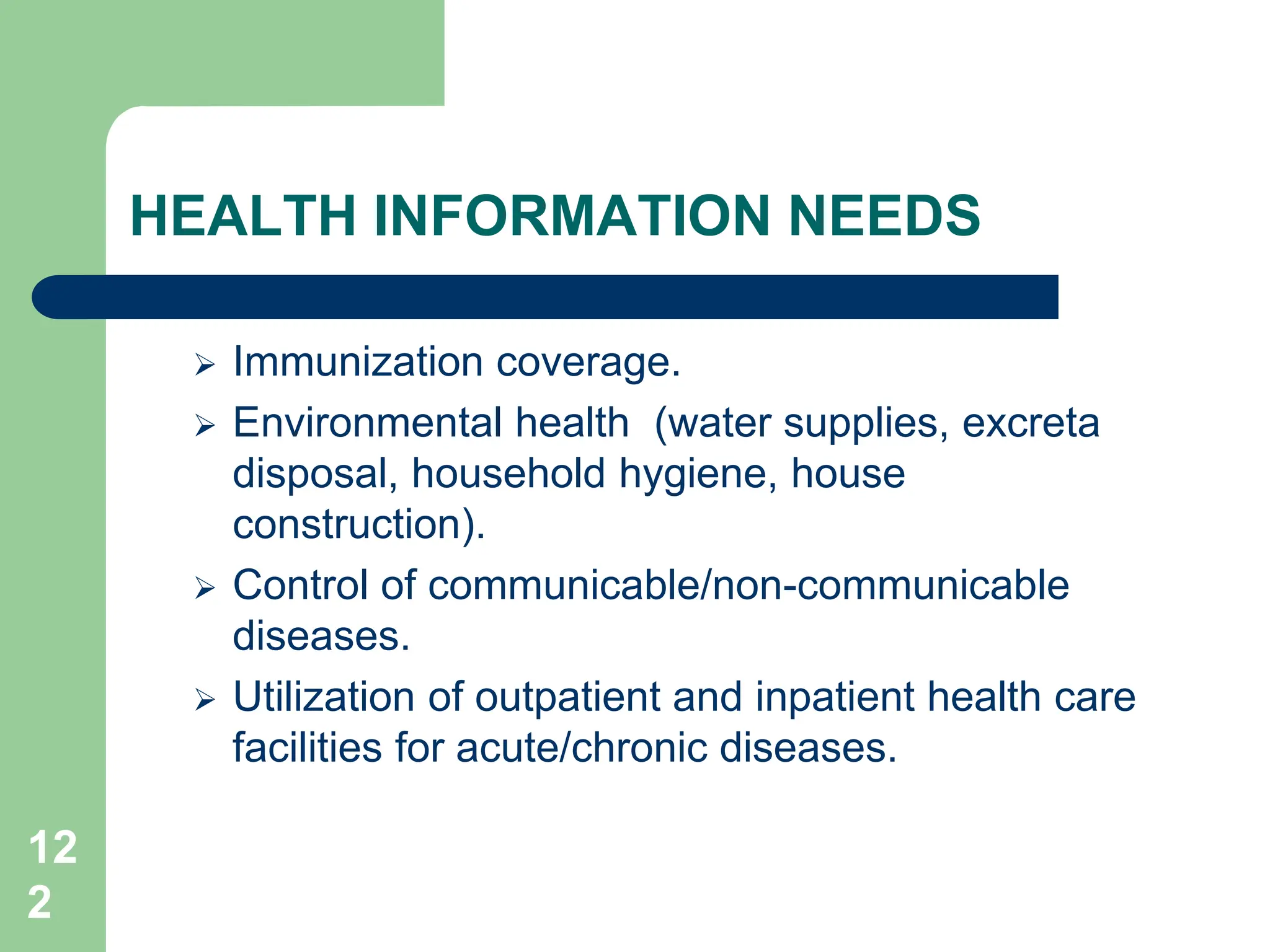 12
2
HEALTH INFORMATION NEEDS
 Immunization coverage.
 Environmental health (water supplies, excreta
disposal, household hygiene, house
construction).
 Control of communicable/non-communicable
diseases.
 Utilization of outpatient and inpatient health care
facilities for acute/chronic diseases.
 