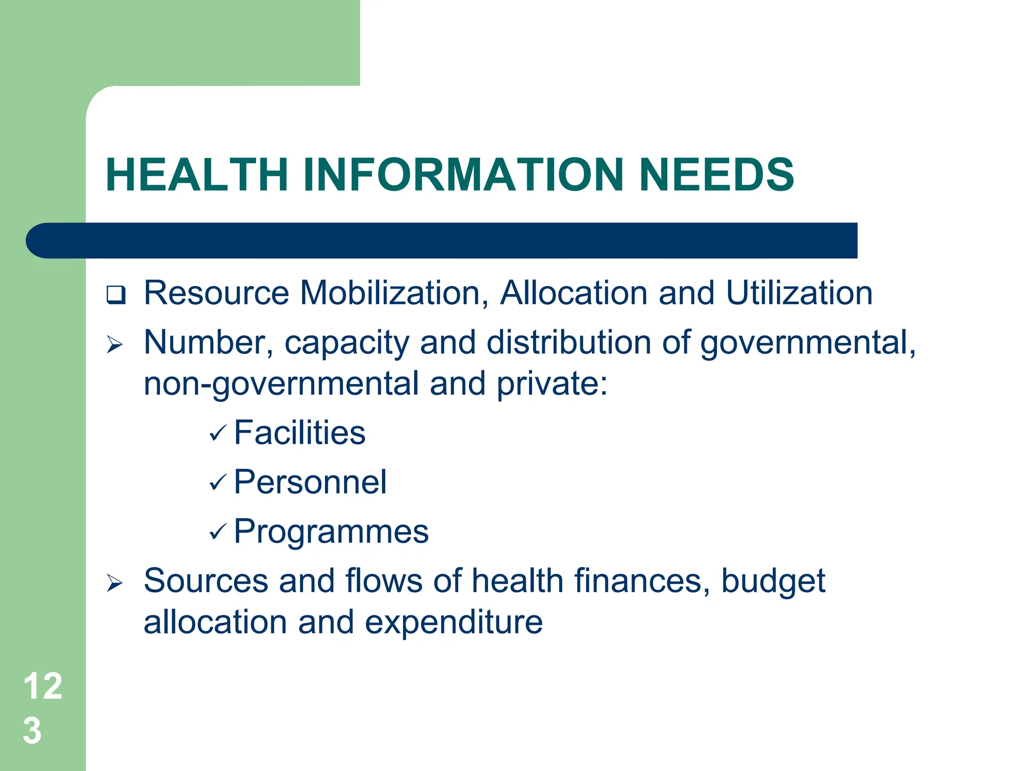 12
3
HEALTH INFORMATION NEEDS
 Resource Mobilization, Allocation and Utilization
 Number, capacity and distribution of governmental,
non-governmental and private:
 Facilities
 Personnel
 Programmes
 Sources and flows of health finances, budget
allocation and expenditure
 