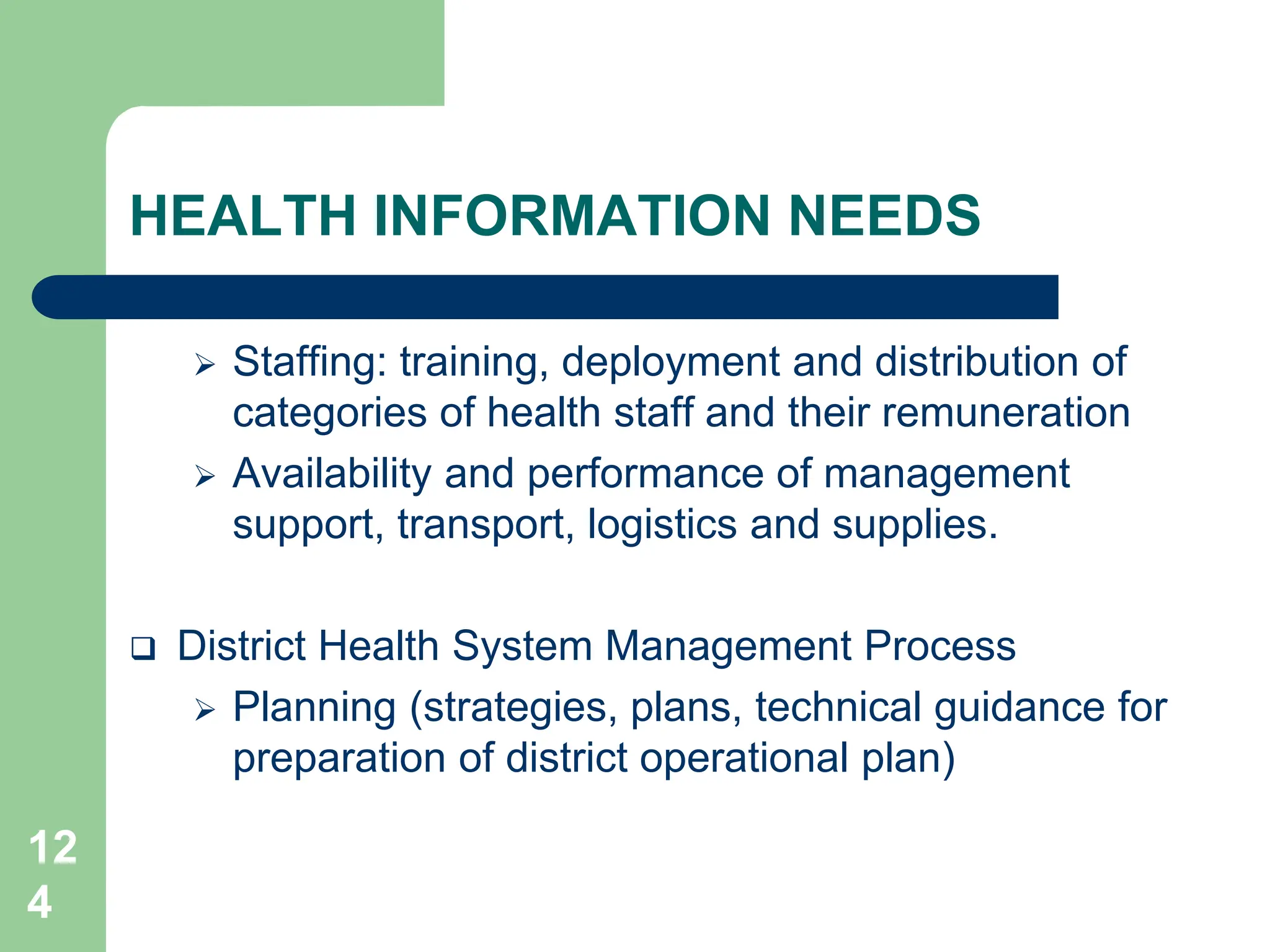 12
4
HEALTH INFORMATION NEEDS
 Staffing: training, deployment and distribution of
categories of health staff and their remuneration
 Availability and performance of management
support, transport, logistics and supplies.
 District Health System Management Process
 Planning (strategies, plans, technical guidance for
preparation of district operational plan)
 