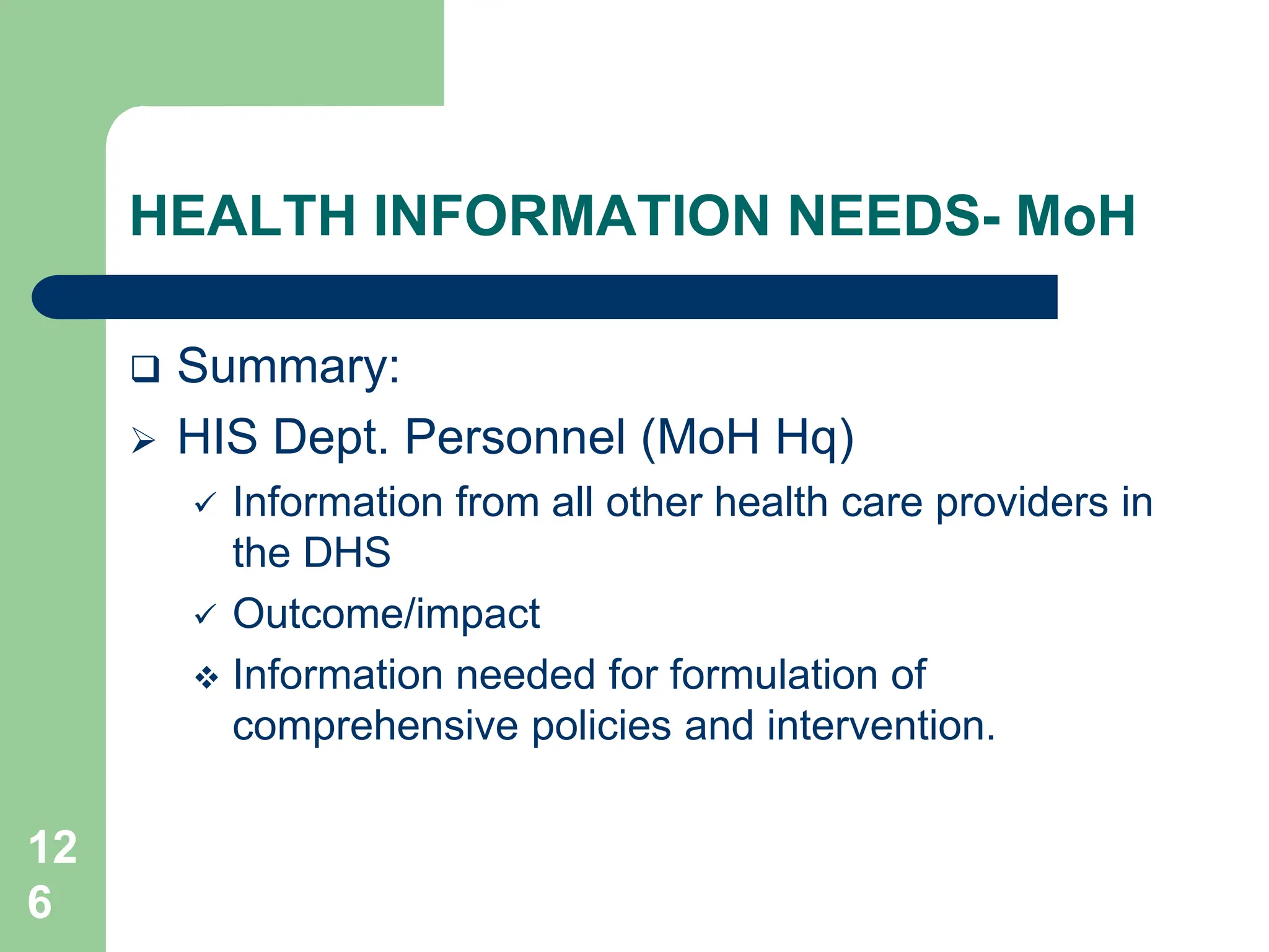 12
6
HEALTH INFORMATION NEEDS- MoH
 Summary:
 HIS Dept. Personnel (MoH Hq)
 Information from all other health care providers in
the DHS
 Outcome/impact
 Information needed for formulation of
comprehensive policies and intervention.
 