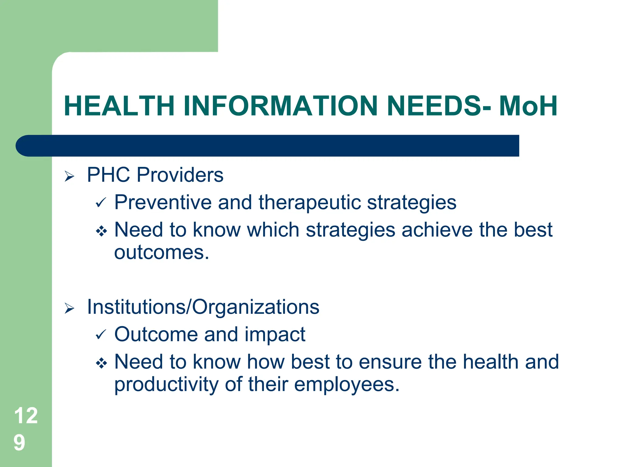 12
9
HEALTH INFORMATION NEEDS- MoH
 PHC Providers
 Preventive and therapeutic strategies
 Need to know which strategies achieve the best
outcomes.
 Institutions/Organizations
 Outcome and impact
 Need to know how best to ensure the health and
productivity of their employees.
 