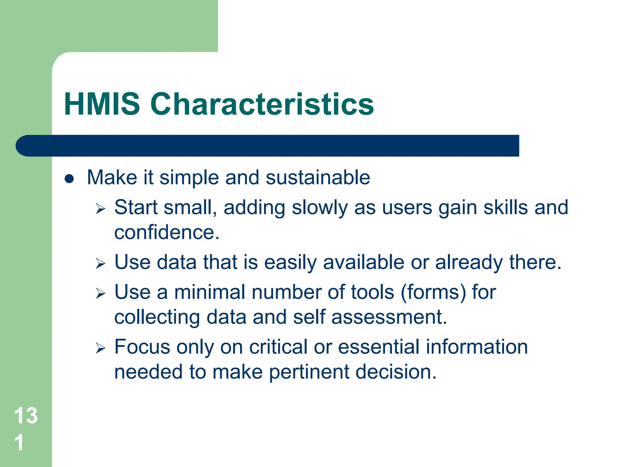 13
1
HMIS Characteristics
 Make it simple and sustainable
 Start small, adding slowly as users gain skills and
confidence.
 Use data that is easily available or already there.
 Use a minimal number of tools (forms) for
collecting data and self assessment.
 Focus only on critical or essential information
needed to make pertinent decision.
 